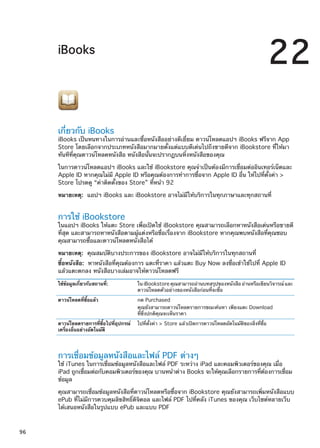iBooks
22
เกี่ยวกับ iBooks
iBooks เป็นหนทางในการอ่านและซื้อหนังสืออย่างดีเยี่ยม ดาวน์โหลดแอปฯ iBooks ฟรีจาก App
Store โดยเลือกจากประเภทหนังสือมากมายตั้งแต่แบบดีเด่นไปถึงขายดีจาก iBookstore ที่ให้มา
ทันทีที่คุณดาวน์โหลดหนังสือ หนังสือนั้นจะปรากฏบนหิ้งหนังสือของคุณ
ในการดาวน์โหลดแอปฯ iBooks และใช้ iBookstore คุณจำเป็นต้องมีการเชื่อมต่ออินเทอร์เน็ตและ
Apple ID หากคุณไม่มี Apple ID หรือคุณต้องการทำการซื้อจาก Apple ID อื่น ให้ไปที่ตั้งค่า 
Store โปรดดู “ค่าติดตั้งของ Store” ที่หน้า 92
หมายเหตุ:  แอปฯ iBooks และ iBookstore อาจไม่มีให้บริการในทุกภาษาและทุกสถานที่
การใช้ iBookstore
ในแอปฯ iBooks ให้แตะ Store เพื่อเปิดใช้ iBookstore คุณสามารถเลือกหาหนังสือเด่นหรือขายดี
ที่สุด และสามารถหาหนังสือตามผู้แต่งหรือชื่อเรื่องจาก iBookstore หากคุณพบหนังสือที่คุณชอบ
คุณสามารถซื้อและดาวน์โหลดหนังสือได้
หมายเหตุ:  คุณสมบัติบางประการของ iBookstore อาจไม่มีให้บริการในทุกสถานที่
ซื้อหนังสือ:  หาหนังสือที่คุณต้องการ แตะที่ราคา แล้วแตะ Buy Now ลงชื่อเข้าใช้ไปที่ Apple ID
แล้วแตะตกลง หนังสือบางเล่มอาจให้ดาวน์โหลดฟรี
ใช้ข้อมูลเกี่ยวกับสถานที่: ใน iBookstore คุณสามารถอ่านบทสรุปของหนังสือ อ่านหรือเขียนวิจารณ์ และ
ดาวน์โหลดตัวอย่างของหนังสือก่อนที่จะซื้อ
ดาวน์โหลดที่ซื้อแล้ว กด Purchased
คุณยังสามารถดาวน์โหลดรายการขณะค้นหา เพียงแตะ Download
ที่ซึ่งปกติคุณจะเห็นราคา
ดาวน์โหลดรายการที่ซื้อไปที่อุปกรณ์
เครื่องอื่นอย่างอัตโนมัติ
ไปที่ตั้งค่า  Store แล้วเปิดการดาวน์โหลดอัตโนมัติของสิ่งที่ซื้อ
การเชื่อมข้อมูลหนังสือและไฟล์ PDF ต่างๆ
ใช้ iTunes ในการเชื่อมข้อมูลหนังสือและไฟล์ PDF ระหว่าง iPad และคอมพิวเตอร์ของคุณ เมื่อ
iPad ถูกเชื่อมต่อกับคอมพิวเตอร์ของคุณ บานหน้าต่าง Books จะให้คุณเลือกรายการที่ต้องการเชื่อม
ข้อมูล
คุณสามารถเชื่อมข้อมูลหนังสือที่ดาวน์โหลดหรือซื้อจาก iBookstore คุณยังสามารถเพิ่มหนังสือแบบ
ePub ที่ไม่มีการควบคุมลิขสิทธิ์ดิจิตอล และไฟล์ PDF ไปที่คลัง iTunes ของคุณ เว็บไซต์หลายเว็บ
ได้เสนอหนังสือในรูปแบบ ePub และแบบ PDF
96
 