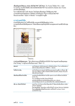 เชื่อมข้อมูลหนังสือแบบ ePub หรือไฟล์ PDF ไปที่ iPad:  ใน iTunes ให้เลือก File  Add
to Library และเลือกไฟล์นั้น เลือกหนังสือหรือไฟล์ PDF ในบานหน้าต่าง Books ของ iTunes
แล้วเลือกเชื่อมข้อมูล
ในการเพิ่มไฟล์ PDF ไปยัง iBooks โดยไม่ต้องเชื่อมข้อมูล ให้ใช้อีเมลส่ง PDF
จากคอมพิวเตอร์ไปยังคุณเอง เปิดข้อความในอีเมลบน iPad จากนั้นแตะไฟล์ PDF
ที่แนบมาและเลือก “Open in iBooks” จากเมนูที่ปรากฏขึ้น
การอ่านหนังสือ
อ่านหนังสือแสนจะง่าย ไปที่หิ้งหนังสือ และแตะหนังสือที่คุณต้องการอ่าน
หากคุณไม่เห็นหนังสือที่คุณมองหา ให้แตะชื่อของกลุ่มปัจจุบันที่ด้านบนสุดของหน้าจอเพื่อไปยังกลุ่ม
อื่นๆ
เพิ่มที่คั่นหน�า
หนังสือ
แตะสองครั้ง
เพื่อซูม
ไปที่หน�าอื่นๆ
การอ่านหนังสือขณะนอน:  ใช้การล็อกตามแนวตั้งเพื่อป้องกันไม่ให้ iPad หมุนหน้าจอเมื่อคุณหมุน
iPad โปรดดู “การดูในแนวตั้งหรือแนวนอน” ที่หน้า 15
พลิกหน้า แตะใกล้ขอบขวาหรือซ้ายของหน้า หรือปัดซ้ายหรือขวา ในการเปลี่ยนทิศทาง
พลิกหน้าเมื่อแตะที่ขอบซ้าย ไปที่ตั้งค่า  iBooks
ไปที่หน้าสารบัญ แตะใกล้กับตรงกลางของหน้าเพื่อให้แถบควบคุมปรากฏขึ้น จากนั้นแตะ
แตะรายการที่ต้องการเพื่อกระโดดข้ามไปที่ตำแหน่งนั้นๆ หรือแตะ Resume
เพื่อกลับไปหน้าปัจจุบัน
เพิ่มหรือลบที่คั่นหน้าหนังสือ แตะปุ่มริบบิ้นเพื่อตั้งที่คั่นหน้าหนังสือ คุณสามารถสร้างที่คั่นหน้าหนังสือได้
หลายๆ อัน
ในการลบที่คั่นหน้าหนังสือ ให้แตะซ้ำที่ริบบิ้น
คุณไม่ต้องตั้งที่คั่นหน้าหนังสือเมื่อปิดหนังสือ เพราะ iBooks
จะจำหน้าที่คุณอ่านค้างไว้ และกลับไปที่หน้านั้นๆ เมื่อเปิดหนังสืออีกครั้ง
เพิ่ม ลบ หรือแก้ไขไฮไลท์ แตะคำใดๆ ค้างไว้จนกระทั่งคำนั้นถูกเลือกไว้ ใช้ขอบจับเพื่อเปลี่ยนการเลือก
แล้วแตะ Highlight
ในการลบไฮไลท์ ให้แตะข้อความที่ถูกไฮไลท์ไว้ แล้วแตะ Remove Highlight
ในการเปลี่ยนสีของไฮไลท์ให้แตะข้อความที่ไฮไลท์ไว้ แล้วแตะ Colors
และเลือกสีจากเมนู
97บทที่ 22    iBooks
 
