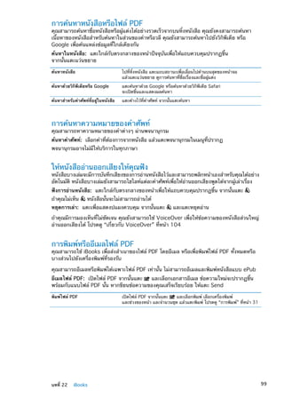 การค้นหาหนังสือหรือไฟล์ PDF
คุณสามารถค้นหาชื่อหนังสือหรือผู้แต่งได้อย่างรวดเร็วจากบนหิ้งหนังสือ คุณยังคงสามารถค้นหา
เนื้อหาของหนังสือสำหรับค้นหาในส่วนของคำหรือวลี คุณยังสามารถค้นหาไปยังวิกิพีเดีย หรือ
Google เพื่อค้นแหล่งข้อมูลที่ใกล้เคียงกัน
ค้นหาในหนังสือ:  แตะใกล้กับตรงกลางของหน้าปัจจุบันเพื่อให้แถบควบคุมปรากฏขึ้น
จากนั้นแตะแว่นขยาย
ค้นหาหนังสือ ไปที่หิ้งหนังสือ แตะแถบสถานะเพื่อเลื่อนไปด้านบนสุดของหน้าจอ
แล้วแตะแว่นขยาย ดูการค้นหาที่ชื่อเรื่องและชื่อผู้แต่ง
ค้นหาด้วยวิกิพีเดียหรือ Google แตะค้นหาด้วย Google หรือค้นหาด้วยวิกิพีเดีย Safari
จะเปิดขึ้นและแสดงผลค้นหา
ค้นหาสำหรับคำศัพท์ที่อยู่ในหนังสือ แตะค้างไว้ที่คำศัพท์ จากนั้นแตะค้นหา
การค้นหาความหมายของคำศัพท์
คุณสามารถหาความหมายของคำต่างๆ ผ่านพจนานุกรม
ค้นหาคำศัพท์:  เลือกคำที่ต้องการจากหนังสือ แล้วแตะพจนานุกรมในเมนูที่ปรากฏ
พจนานุกรมอาจไม่มีให้บริการในทุกภาษา
ให้หนังสืออ่านออกเสียงให้คุณฟัง
หนังสือบางเล่มจะมีการบันทึกเสียงของการอ่านหนังสือไว้และสามารถพลิกหน้าเองสำหรับคุณได้อย่าง
อัตโนมัติ หนังสือบางเล่มยังสามารถไฮไลท์แต่ละคำศัพท์เพื่อให้อ่านออกเสียงพูดได้จากผู้เล่าเรื่อง
ฟังการอ่านหนังสือ:  แตะใกล้กับตรงกลางของหน้าเพื่อให้แถบควบคุมปรากฏขึ้น จากนั้นแตะ
ถ้าคุณไม่เห็น หนังสือนั้นจะไม่สามารถอ่านได้
หยุดการเล่า:  แตะเพื่อแสดงปแผงควบคุม จากนั้นแตะ และแตะหยุดอ่าน
ถ้าคุณมีการมองเห็นที่ไม่ชัดเจน คุณยังสามารถใช้ VoiceOver เพื่อให้ข้อความของหนังสือส่วนใหญ่
อ่านออกเสียงได้ โปรดดู “เกี่ยวกับ VoiceOver” ที่หน้า 104
การพิมพ์หรืออีเมลไฟล์ PDF
คุณสามารถใช้ iBooks เพื่อส่งสำเนาของไฟล์ PDF โดยอีเมล หรือเพื่อพิมพ์ไฟล์ PDF ทั้งหมดหรือ
บางส่วนไปยังเครื่องพิมพ์ที่รองรับ
คุณสามารถอีเมลหรือพิมพ์ได้เฉพาะไฟล์ PDF เท่านั้น ไม่สามารถอีเมลและพิมพ์หนังสือแบบ ePub
อีเมลไฟล์ PDF:  เปิดไฟล์ PDF จากนั้นแตะ และเลือกเอกสารอีเมล ข้อความใหม่จะปรากฏขึ้น
พร้อมกับแนบไฟล์ PDF นั้น หากขียนข้อความของคุณเสร็จเรียบร้อย ให้แตะ Send
พิมพ์ไฟล์ PDF เปิดไฟล์ PDF จากนั้นแตะ และเลือกพิมพ์ เลือกเครื่องพิมพ์
และช่วงของหน้า และจำนวนชุด แล้วแตะพิมพ์ โปรดดู “การพิมพ์” ที่หน้า 31
99บทที่ 22    iBooks
 