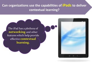 Can organizations use the capabilities of iPads to deliver
contextual learning?
The iPad has a plethora of
networking and other
features which help provide
effective contextual
learning.
 