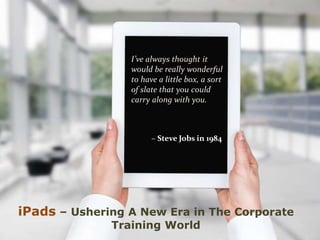 iPads – Ushering A New Era in The Corporate
Training World
I’ve always thought it
would be really wonderful
to have a little box, a sort
of slate that you could
carry along with you.
– Steve Jobs in 1984
 