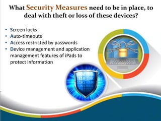 What Security Measures need to be in place, to
deal with theft or loss of these devices?
• Screen locks
• Auto-timeouts
• Access restricted by passwords
• Device management and application
management features of iPads to
protect information
 
