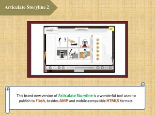 This brand new version of Articulate Storyline is a wonderful tool used to
publish to Flash, besides AMP and mobile-compatible HTML5 formats.
Articulate Storyline 2
 