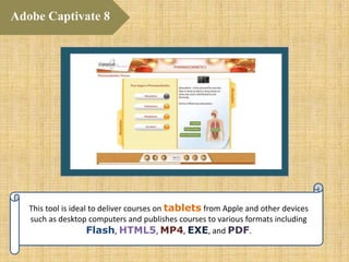 This tool is ideal to deliver courses on tablets from Apple and other devices
such as desktop computers and publishes courses to various formats including
Flash, HTML5, MP4, EXE, and PDF.
Adobe Captivate 8
 