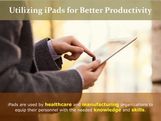 Utilizing iPads for Better Productivity
iPads are used by healthcare and manufacturing organizations to
equip their personnel with the needed knowledge and skills.
 