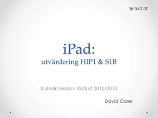2013-03-07




         iPad:
utvärdering HIP1 & S1B


Katedralskolan läsåret 2012/2013

                          David Osser
 