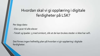 Hvordan skal vi gi opplæring i digitale
ferdigheter på LSK?
Per dags dato:
- Elev-pcer til alle elever
-Totalt 19 Ipader. 5 med simkort, slik at de kan brukes steder vi ikke har wifi.
Det finnes ingen helhetlig plan på hvordan vi gir opplæring i digitale
ferdigheter.
 