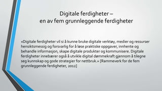 Digitale ferdigheter –
en av fem grunnleggende ferdigheter
«Digitale ferdigheter vil si å kunne bruke digitale verktøy, medier og ressurser
hensiktsmessig og forsvarlig for å løse praktiske oppgaver, innhente og
behandle informasjon, skape digitale produkter og kommunisere. Digitale
ferdigheter innebærer også å utvikle digital dømmekraft gjennom å tilegne
seg kunnskap og gode strategier for nettbruk.» [Rammeverk for de fem
grunnleggende ferdigheter, 2012]
 