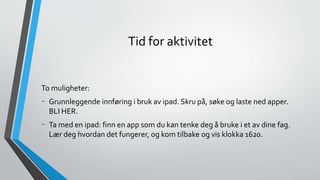 Tid for aktivitet
To muligheter:
- Grunnleggende innføring i bruk av ipad. Skru på, søke og laste ned apper.
BLI HER.
- Ta med en ipad: finn en app som du kan tenke deg å bruke i et av dine fag.
Lær deg hvordan det fungerer, og kom tilbake og vis klokka 1620.
 