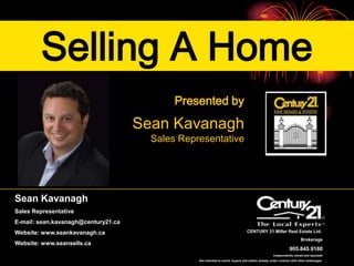 Selling A Home
                                            Presented by

                                     Sean Kavanagh
                                       Sales Representative




Sean Kavanagh
Sales Representative
E-mail: sean.kavanagh@century21.ca
Website: www.seankavanagh.ca                                                      CENTURY 21 Miller Real Estate Ltd.
                                                                                                                         Brokerage
Website: www.seansells.ca
                                                                                                                 905.845.9180
                                                                                                     independently owned and operated
                                                 Not intended to solicit buyers and sellers already under contract with other brokerages
 