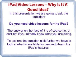 iPad Video Lessons – Why Is It A
            Good Idea?
  In this presentation we are going to ask the
                    question:

  Do you need video lessons for the iPad?

  The answer on the face of it is of course no, at
least not if you already know what you are doing.

 To explore the question a bit further we have to
 look at what is available for people to learn the
                 iPad’s features.
 