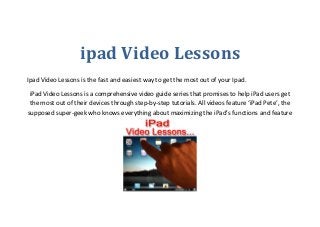 ipad Video Lessons
Ipad Video Lessons is the fast and easiest way to get the most out of your Ipad.
iPad Video Lessons is a comprehensive video guide series that promises to help iPad users get
the most out of their devices through step-by-step tutorials. All videos feature ‘iPad Pete’, the
supposed super-geek who knows everything about maximizing the iPad’s functions and feature
 