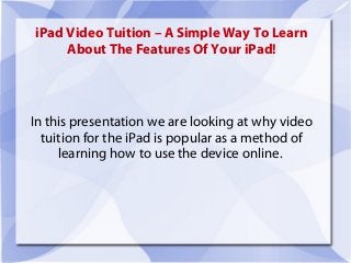 iPad Video Tuition – A Simple Way To Learn
     About The Features Of Your iPad!




In this presentation we are looking at why video
  tuition for the iPad is popular as a method of
     learning how to use the device online.
 