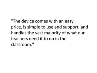 "The device comes with an easy price, is simple to use and support, and handles the vast majority of what our teachers need it to do in the classroom."