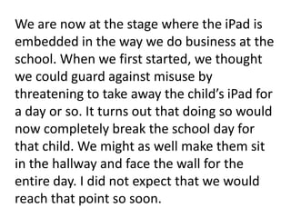 We are now at the stage where the iPad is embedded in the way we do business at the school. When we first started, we thought we could guard against misuse by threatening to take away the child’s iPad for a day or so. It turns out that doing so would now completely break the school day for that child. We might as well make them sit in the hallway and face the wall for the entire day. I did not expect that we would reach that point so soon.