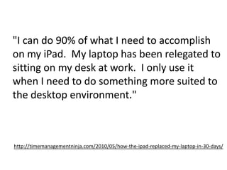 "I can do 90% of what I need to accomplish on my iPad.  My laptop has been relegated to sitting on my desk at work.  I only use it when I need to do something more suited to the desktop environment." http://timemanagementninja.com/2010/05/how-the-ipad-replaced-my-laptop-in-30-days/