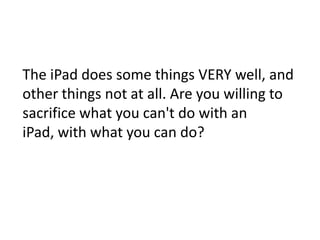 The iPad does some things VERY well, and other things not at all. Are you willing to sacrifice what you can't do with an iPad, with what you can do?