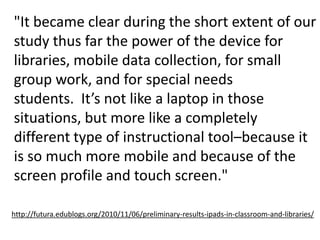 "It became clear during the short extent of our study thus far the power of the device for libraries, mobile data collection, for small group work, and for special needs students.  It’s not like a laptop in those situations, but more like a completely different type of instructional tool–because it is so much more mobile and because of the screen profile and touch screen." http://futura.edublogs.org/2010/11/06/preliminary-results-ipads-in-classroom-and-libraries/