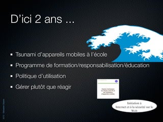D’ici 2 ans ...

                           Tsunami d’appareils mobiles à l’école
                           Programme de formation/responsabilisation/éducation
                           Politique d’utilisation
                           Gérer plutôt que réagir
2012 - Sébastien Stasse
 