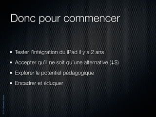 Donc pour commencer

                          Tester l’intégration du iPad il y a 2 ans
                          Accepter qu’il ne soit qu’une alternative (↓$)
                          Explorer le potentiel pédagogique
                          Encadrer et éduquer
2012 - Sébastien Stasse
 