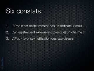 Six constats

                          1. L’iPad n’est déﬁnitivement pas un ordinateur mais ...
                          2. L’enregistrement externe est (presque) un charme !
                          3. L’iPad «favorise» l’utilisation des exerciseurs
2012 - Sébastien Stasse
 