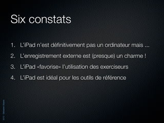 Six constats

                          1. L’iPad n’est déﬁnitivement pas un ordinateur mais ...
                          2. L’enregistrement externe est (presque) un charme !
                          3. L’iPad «favorise» l’utilisation des exerciseurs
                          4. L’iPad est idéal pour les outils de référence
2012 - Sébastien Stasse
 
