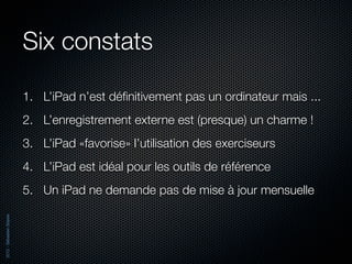 Six constats

                          1. L’iPad n’est déﬁnitivement pas un ordinateur mais ...
                          2. L’enregistrement externe est (presque) un charme !
                          3. L’iPad «favorise» l’utilisation des exerciseurs
                          4. L’iPad est idéal pour les outils de référence
                          5. Un iPad ne demande pas de mise à jour mensuelle
2012 - Sébastien Stasse
 