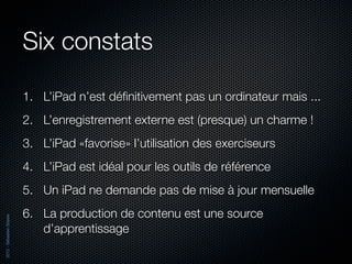 Six constats

                          1. L’iPad n’est déﬁnitivement pas un ordinateur mais ...
                          2. L’enregistrement externe est (presque) un charme !
                          3. L’iPad «favorise» l’utilisation des exerciseurs
                          4. L’iPad est idéal pour les outils de référence
                          5. Un iPad ne demande pas de mise à jour mensuelle
                          6. La production de contenu est une source
2012 - Sébastien Stasse




                             d’apprentissage
 