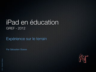 iPad en éducation
                          GREF - 2012


                          Expérience sur le terrain

                          Par Sébastien Stasse
2012 - Sébastien Stasse
 
