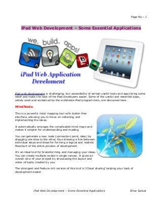 Page No:- 1



    iPad Web Development – Some Essential Applications




iPad web development is challenging, but accessibility of certain useful tools and apps bring some
relief and make the task of the iPad developers easier. Some of the useful and essential apps,
widely used and acclaimed by the worldwide iPad programmers, are discussed here.

MindNode

This is a powerful mind mapping tool with clutter-free
interface, allowing you to focus on collecting and
implementing the ideas.

It automatically arranges the complicated mind maps and
makes it simpler for understanding and reading.

You can generate a new node (connection point, idea) by
dragging one idea to the other, thus drawing a line between
individual steps and ideas for forming a logical and realistic
flowchart of the entire process of development.

It's an ideal tool for brainstorming and managing your ideas.
You can create multiple nodes in single canvas. It gives an
overall view of your project by showcasing the layout and
notes virtually created by you.

The strongest and feature rich version of this tool is 'iCloud sharing' helping your task of
development easier.




              iPad Web Development – Some Essential Applications                         Ethan Samuel
 
