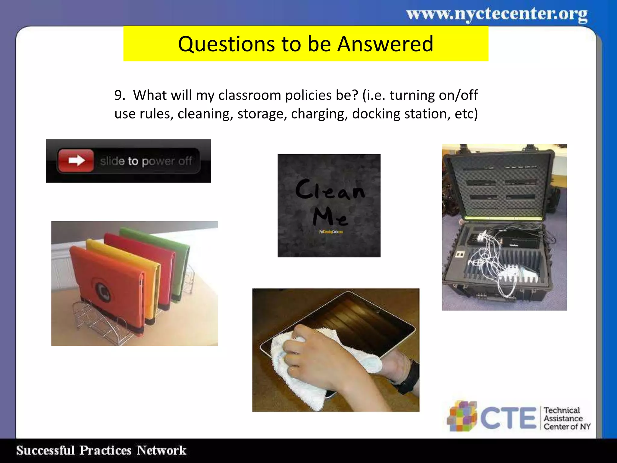 Questions to be Answered

9. What will my classroom policies be? (i.e. turning on/off
use rules, cleaning, storage, charging, docking station, etc)
 