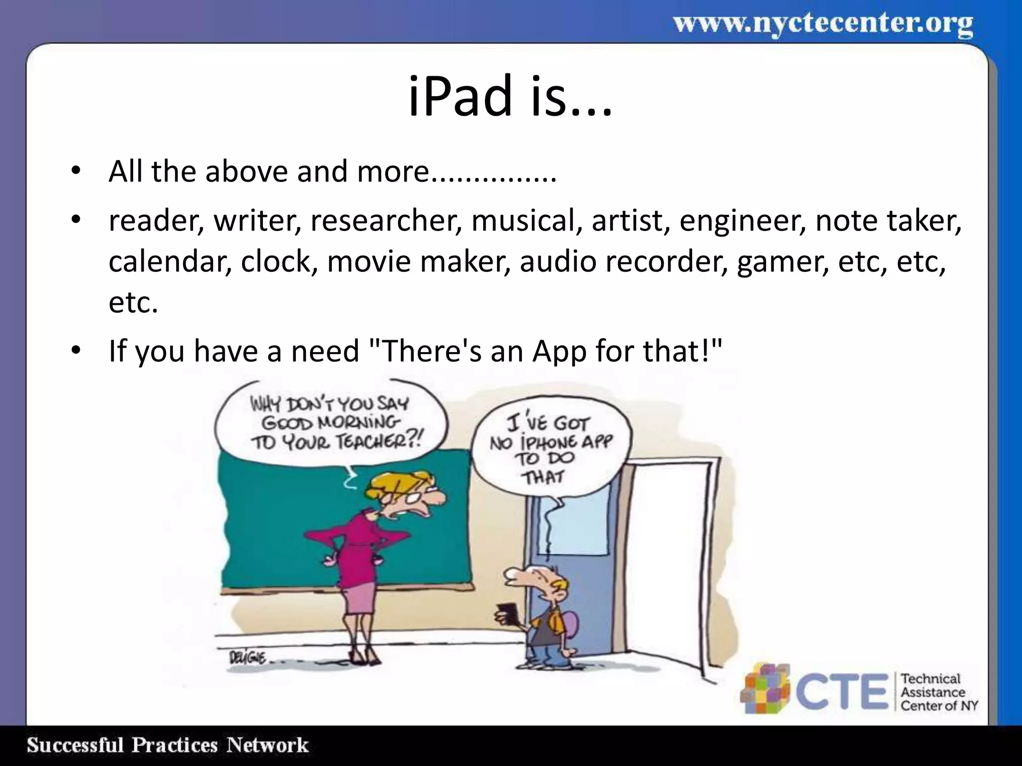 iPad is...
• All the above and more...............
• reader, writer, researcher, musical, artist, engineer, note taker,
  calendar, clock, movie maker, audio recorder, gamer, etc, etc,
  etc.
• If you have a need "There's an App for that!"
 