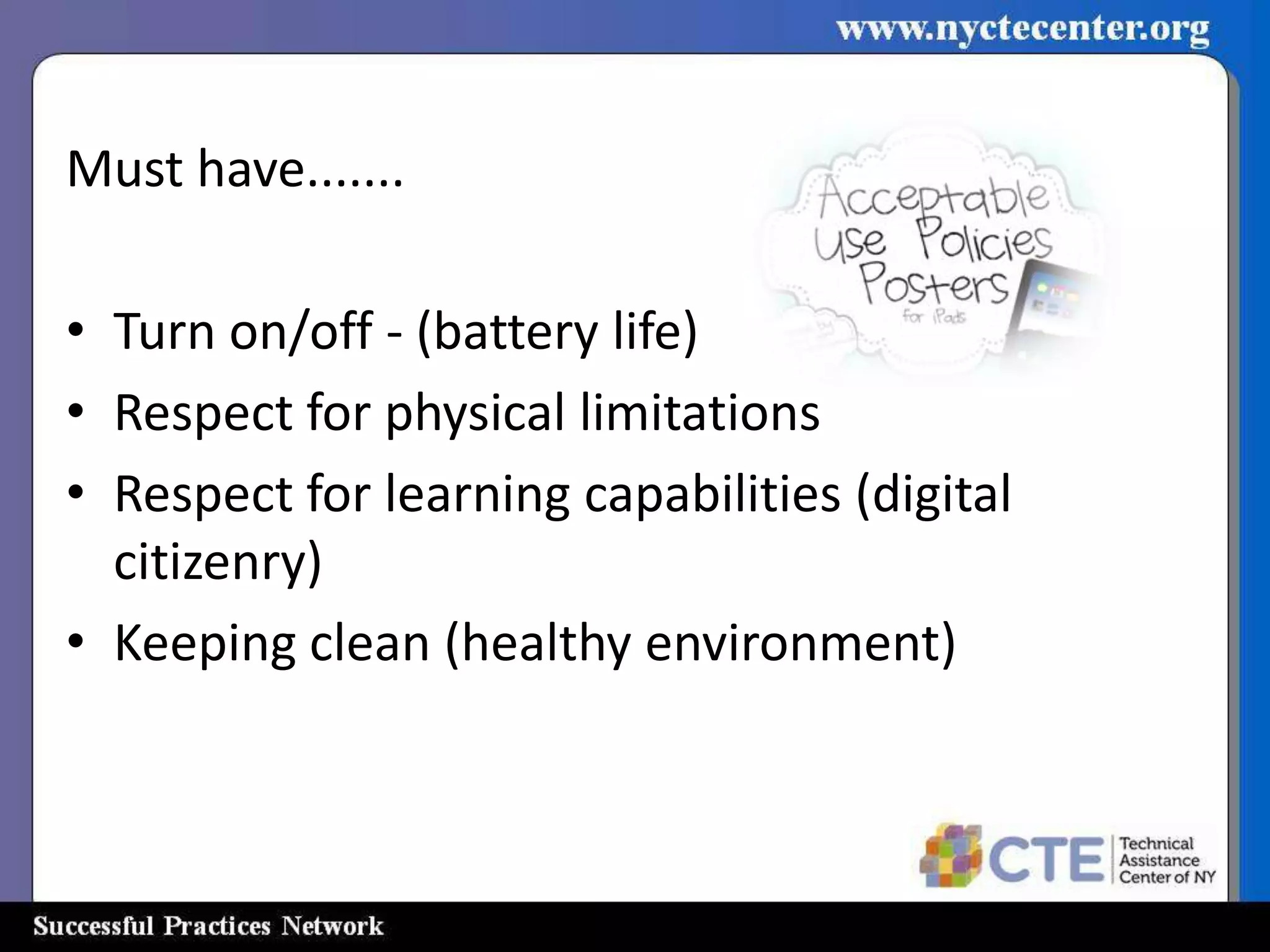 Rules of Use
Must have.......

• Turn on/off - (battery life)
• Respect for physical limitations
• Respect for learning capabilities (digital
  citizenry)
• Keeping clean (healthy environment)
 