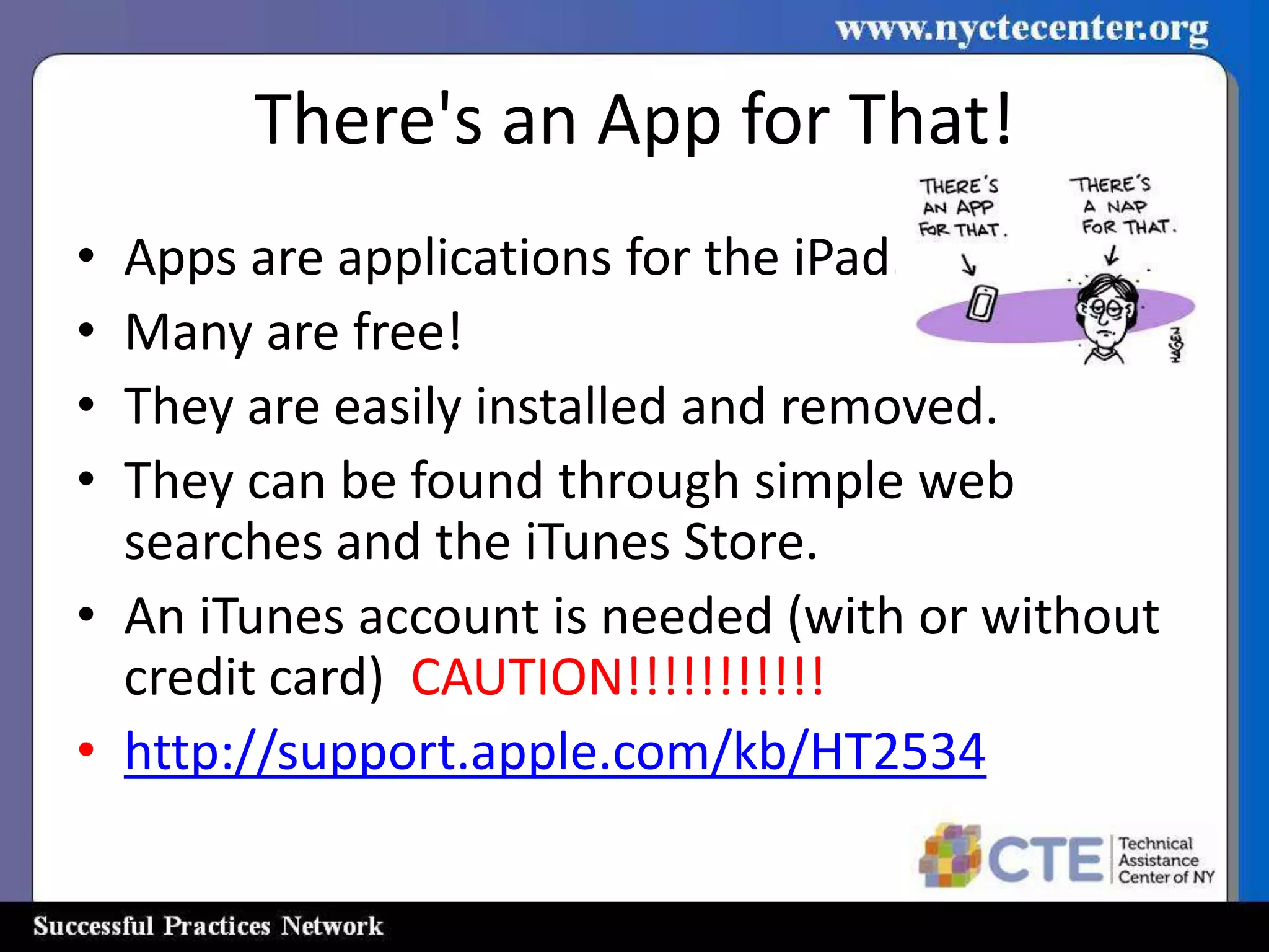 There's an App for That!
• Apps are applications for the iPad.
• Many are free!
• They are easily installed and removed.
• They can be found through simple web
  searches and the iTunes Store.
• An iTunes account is needed (with or without
  credit card) CAUTION!!!!!!!!!!!
• http://support.apple.com/kb/HT2534
 