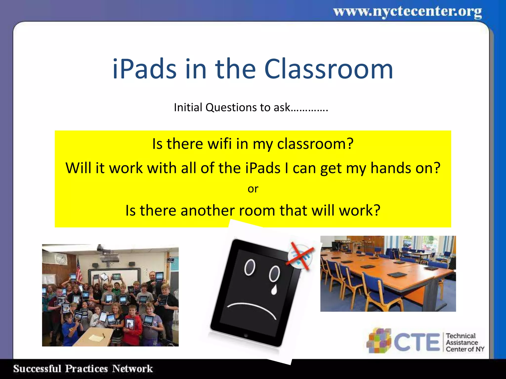 iPads in the Classroom
                Initial Questions to ask………….

             Is there wifi in my classroom?
Will it work with all of the iPads I can get my hands on?
                             or
         Is there another room that will work?
 
