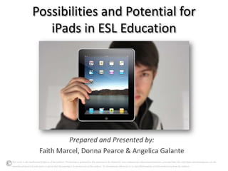 Possibilities and Potential for
                       iPads in ESL Education




                                   Prepared and Presented by:
                          Faith Marcel, Donna Pearce & Angelica Galante
This work is the intellectual property of the authors. Permission is granted for this material to be shared for non-commercial, educational purposes, provided that this copyright statementappears on the
reproduced materials and notice is given that thecopying is by permission of the authors. To disseminate otherwise or to republishrequires written permission from the authors.
 