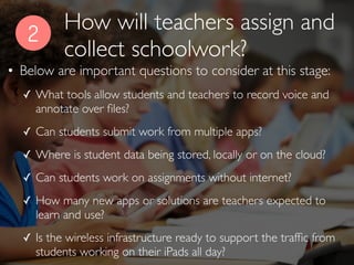2
• Below are important questions to consider at this stage:
✓ What tools allow students and teachers to record voice and
annotate over ﬁles?
✓ Can students submit work from multiple apps?
✓ Where is student data being stored, locally or on the cloud?
✓ Can students work on assignments without internet?
✓ How many new apps or solutions are teachers expected to
learn and use?
✓ Is the wireless infrastructure ready to support the trafﬁc from
students working on their iPads all day?
How will teachers assign and
collect schoolwork?
 
