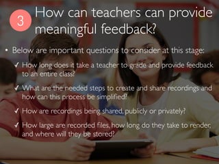 3
• Below are important questions to consider at this stage:
✓ How long does it take a teacher to grade and provide feedback
to an entire class?
✓ What are the needed steps to create and share recordings and
how can this process be simpliﬁed?
✓ How are recordings being shared, publicly or privately?
✓ How large are recorded ﬁles, how long do they take to render,
and where will they be stored?
How can teachers provide
meaningful feedback?
 