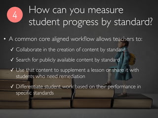 4
• A common core aligned workﬂow allows teachers to:
✓ Collaborate in the creation of content by standard
✓ Search for publicly available content by standard
✓ Use that content to supplement a lesson or share it with
students who need remediation
✓ Differentiate student work based on their performance in
speciﬁc standards
How can you measure
student progress by standard?
 