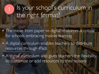 Is your school’s curriculum in
the right format?
1
• The move from paper to digital resources is critical
for schools embracing mobile learning
• A digital curriculum enables teachers to distribute
resources through iPads
• A digital curriculum also gives teachers the ﬂexibility
to customize or add resources to their lessons
 