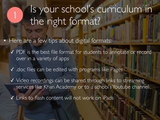 Is your school’s curriculum in
the right format?
1
• Here are a few tips about digital formats:
✓ PDF is the best ﬁle format for students to annotate or record
over in a variety of apps
✓ .doc ﬁles can be edited with programs like Pages
✓ Video recordings can be shared through links to streaming
services like Khan Academy or to a school’sYoutube channel
✓ Links to ﬂash content will not work on iPads
 