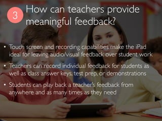 3
• Touch screen and recording capabilities make the iPad
ideal for leaving audio/visual feedback over student work
• Teachers can record individual feedback for students as
well as class answer keys, test prep, or demonstrations
• Students can play back a teacher’s feedback from
anywhere and as many times as they need
How can teachers provide
meaningful feedback?
 