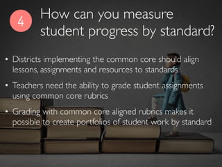 4
• Districts implementing the common core should align
lessons, assignments and resources to standards
• Teachers need the ability to grade student assignments
using common core rubrics
• Grading with common core aligned rubrics makes it
possible to create portfolios of student work by standard
How can you measure
student progress by standard?
 