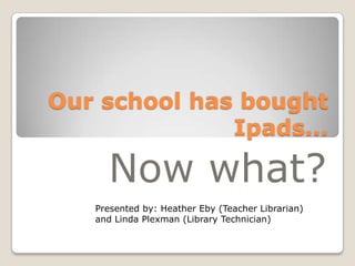 Our school has bought
              Ipads…

     Now what?
   Presented by: Heather Eby (Teacher Librarian)
   and Linda Plexman (Library Technician)
 