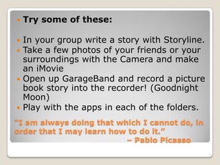   Try some of these:

 In your group write a story with Storyline.
 Take a few photos of your friends or your
  surroundings with the Camera and make
  an iMovie
 Open up GarageBand and record a picture
  book story into the recorder! (Goodnight
  Moon)
 Play with the apps in each of the folders.

“I am always doing that which I cannot do, in
order that I may learn how to do it.”
                          – Pablo Picasso
 
