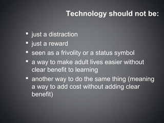 Technology should not be:

 just a distraction
 just a reward
 seen as a frivolity or a status symbol
 a way to make adult lives easier without
  clear benefit to learning
 another way to do the same thing (meaning
  a way to add cost without adding clear
  benefit)
 