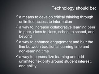 Technology should be:
 a means to develop critical thinking through
  unlimited access to information
 a way to increase collaborative learning peer
  to peer, class to class, school to school, and
  beyond
 a way to enhance engagement and blur the
  line between traditional learning time and
  non-learning time
 a way to personalize learning and add
  unlimited flexibility around student interest,
  and ability
 