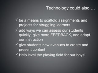 Technology could also …

 be a means to scaffold assignments and
  projects for struggling learners
 add ways we can assess our students
  quickly, give more FEEDBACK, and adapt
  our instruction
 give students new avenues to create and
  present content
 Help level the playing field for our boys!
 