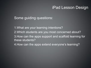 iPad Lesson Design

Some guiding questions:

1.What are your learning intentions?
2.Which students are you most concerned about?
3.How can the apps support and scaffold learning for
these students?
4.How can the apps extend everyone’s learning?
 