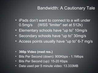 Bandwidth: A Cautionary Tale

• iPads don’t want to connect to a wifi under
  0.5mg/s (WSS “limiter” set at 512k)
• Elementary schools have “up to” 10mg/s
• Secondary schools have “up to” 30mg/s
• Access points usually have “up to” 6-7 mg/s

•   360p Video (med res.)
•   Bits Per Second (down): 900Kbps - 1.1Mbps
•   Bits Per Second (up): 15-20 Kbps
•   Data used per 5 minute video: 13.333MB
 